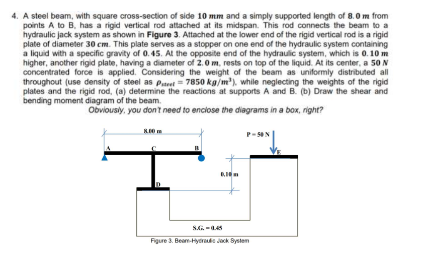 4. A steel beam, with square cross-section of side 10 mm and a simply supported length of 8.0 m from
points A to B, has a rigid vertical rod attached at its midspan. This rod connects the beam to a
hydraulic jack system as shown in Figure 3. Attached at the lower end of the rigid vertical rod is a rigid
plate of diameter 30 cm. This plate serves as a stopper on one end of the hydraulic system containing
a liquid with a specific gravity of 0.45. At the opposite end of the hydraulic system, which is 0.10 m
higher, another rigid plate, having a diameter of 2.0 m, rests on top of the liquid. At its center, a 50 N
concentrated force is applied. Considering the weight of the beam as uniformly distributed all
throughout (use density of steel as Pateet = 7850 kg/m³), while neglecting the weights of the rigid
plates and the rigid rod, (a) determine the reactions at supports A and B. (b) Draw the shear and
bending moment diagram of the beam.
Obviously, you don't need to enclose the diagrams in a box, right?
8.00 m
P- 50 N
0.10 m
S.G. = 0.45
Figure 3. Beam-Hydraulic Jack System
