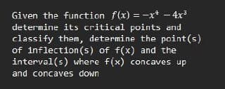 Given the function f(x) = -xr* – 4x
determine its critical points and
classify them, determine the point (s)
of inflection(s) of f(x) and the
interval(s) where f(x) concaves up
and concaves down
