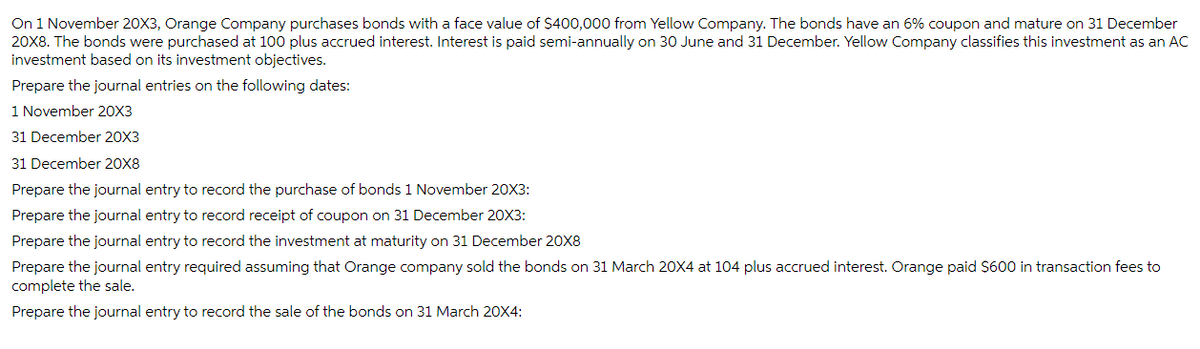 On 1 November 20X3, Orange Company purchases bonds with a face value of $400,000 from Yellow Company. The bonds have an 6% coupon and mature on 31 December
20X8. The bonds were purchased at 100 plus accrued interest. Interest is paid semi-annually on 30 June and 31 December. Yellow Company classifies this investment as an AC
investment based on its investment objectives.
Prepare the journal entries on the following dates:
1 November 20X3
31 December 20X3
31 December 20X8
Prepare the journal entry to record the purchase of bonds 1 November 20X3:
Prepare the journal entry to record receipt of coupon on 31 December 20X3:
Prepare the journal entry to record the investment at maturity on 31 December 20X8
Prepare the journal entry required assuming that Orange company sold the bonds on 31 March 20X4 at 104 plus accrued interest. Orange paid $600 in transaction fees to
complete the sale.
Prepare the journal entry to record the sale of the bonds on 31 March 20X4: