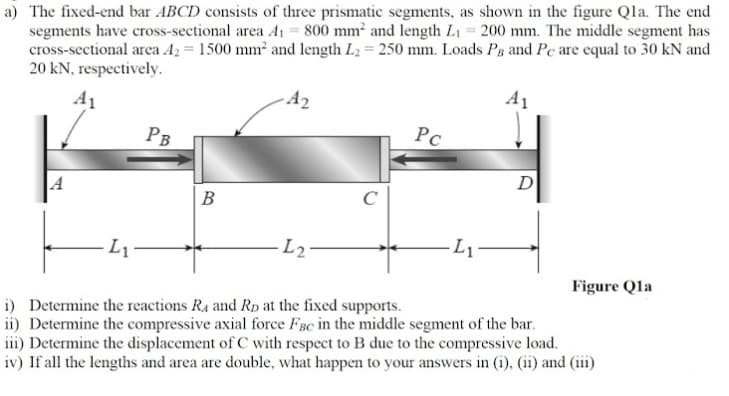 a) The fixed-end bar ABCD consists of three prismatic segments, as shown in the figure Qla. The end
segments have cross-sectional area A1 = 800 mm and length L1 = 200 mm. The middle segment has
cross-sectional area A2 = 1500 mm and length L2 250 mm. Loads Pg and Pc are equal to 30 kN and
20 kN, respectively.
A1
A2
A1
PB
D
В
L2-
Figure Qla
i) Determine the reactions Ra and Rp at the fixed supports.
ii) Determine the compressive axial force FBc in the middle segment of the bar.
iii) Determine the displacement of C with respect to B due to the compressive load.
iv) If all the lengths and area are double, what happen to your answers in (i), (ii) and (iii)
