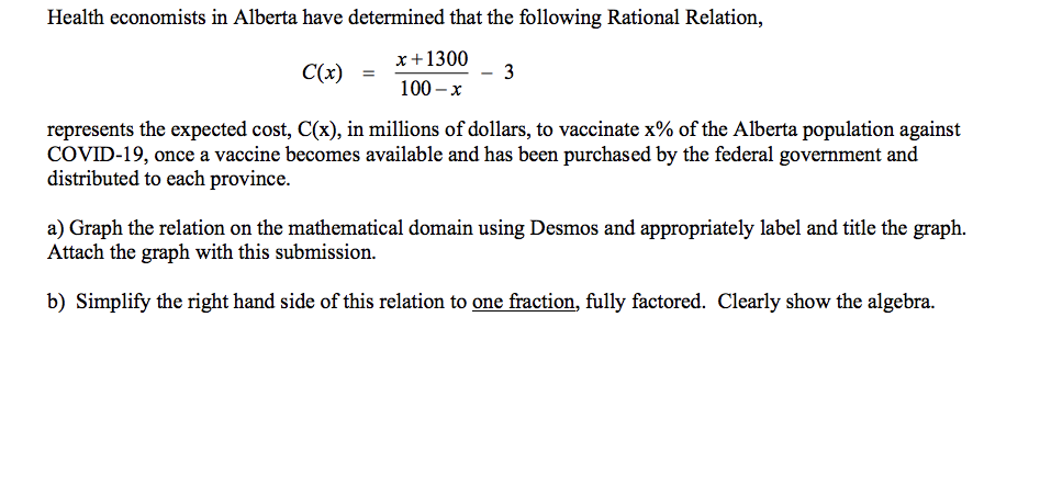 Health economists in Alberta have determined that the following Rational Relation,
C(x)
x + 1300
100-x
represents the expected cost, C(x), in millions of dollars, to vaccinate x% of the Alberta population against
COVID-19, once a vaccine becomes available and has been purchased by the federal government and
distributed to each province.
3
a) Graph the relation on the mathematical domain using Desmos and appropriately label and title the graph.
Attach the graph with this submission.
b) Simplify the right hand side of this relation to one fraction, fully factored. Clearly show the algebra.