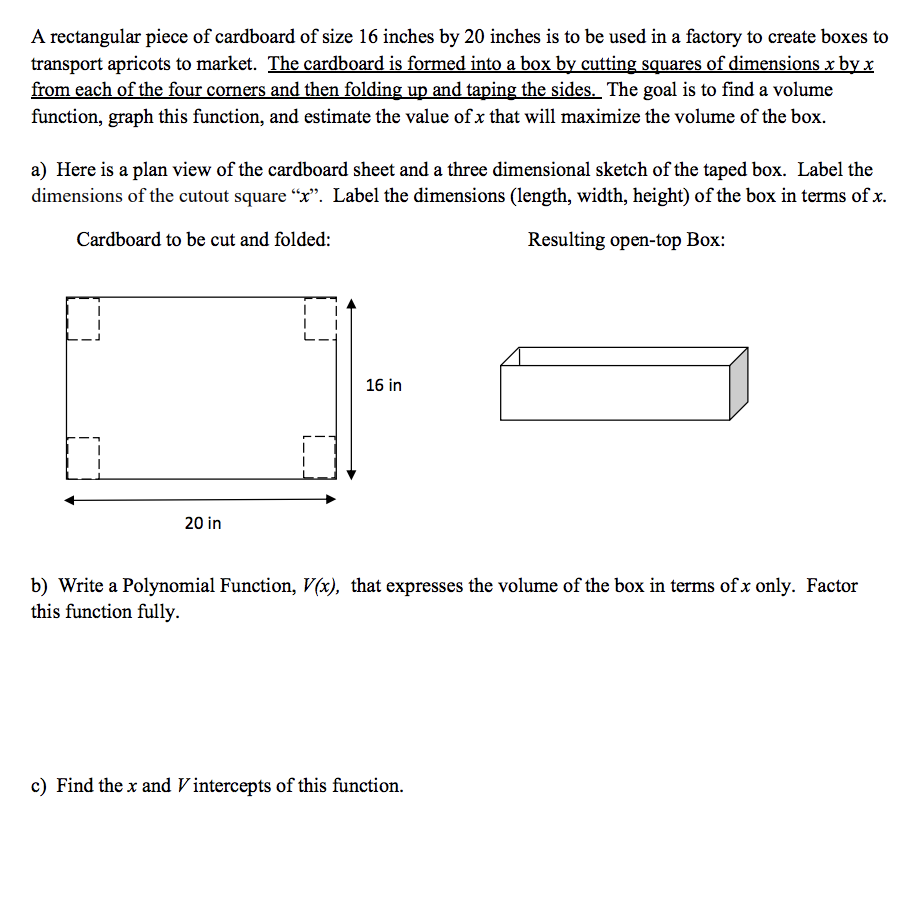 A rectangular piece of cardboard of size 16 inches by 20 inches is to be used in a factory to create boxes to
transport apricots to market. The cardboard is formed into a box by cutting squares of dimensions x by x
from each of the four corners and then folding up and taping the sides. The goal is to find a volume
function, graph this function, and estimate the value of x that will maximize the volume of the box.
a) Here is a plan view of the cardboard sheet and a three dimensional sketch of the taped box. Label the
dimensions of the cutout square "x". Label the dimensions (length, width, height) of the box in terms of x.
Cardboard to be cut and folded:
Resulting open-top Box:
20 in
16 in
b) Write a Polynomial Function, V(x), that expresses the volume of the box in terms of x only. Factor
this function fully.
c) Find the x and Vintercepts of this function.