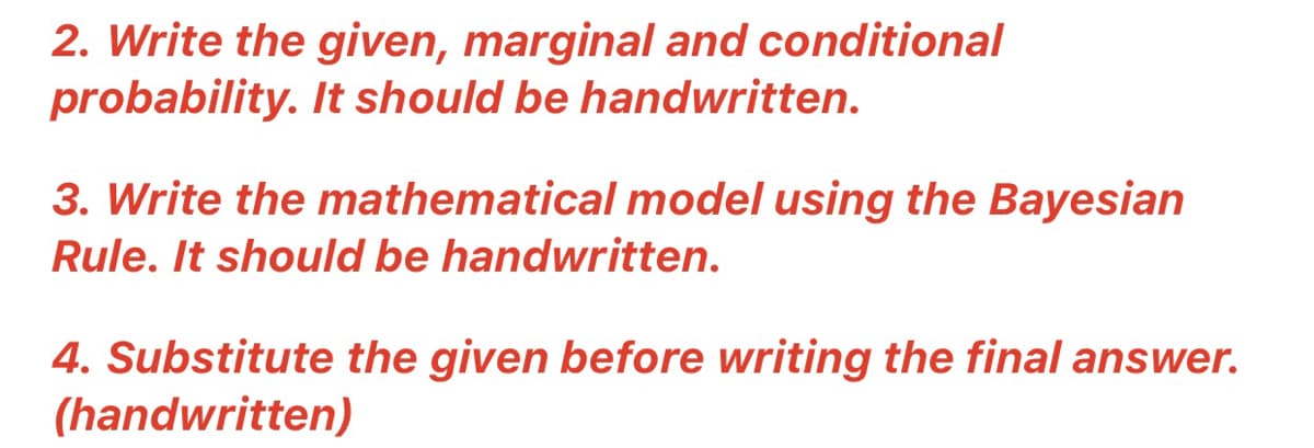 2. Write the given, marginal and conditional
probability. It should be handwritten.
3. Write the mathematical model using the Bayesian
Rule. It should be handwritten.
4. Substitute the given before writing the final answer.
(handwritten)
