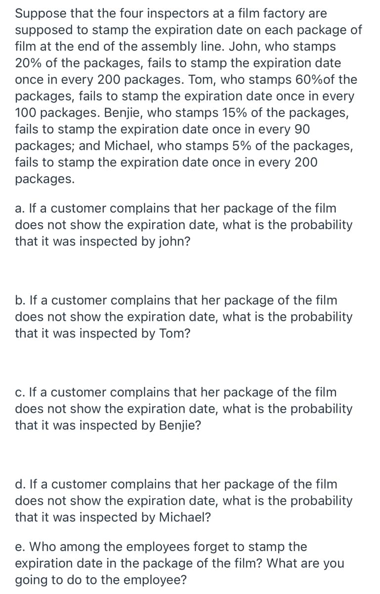 Suppose that the four inspectors at a film factory are
supposed to stamp the expiration date on each package of
film at the end of the assembly line. John, who stamps
20% of the packages, fails to stamp the expiration date
once in every 200 packages. Tom, who stamps 60%of the
packages, fails to stamp the expiration date once in every
100 packages. Benjie, who stamps 15% of the packages,
fails to stamp the expiration date once in every 90
packages; and Michael, who stamps 5% of the packages,
fails to stamp the expiration date once in every 200
packages.
a. If a customer complains that her package of the film
does not show the expiration date, what is the probability
that it was inspected by john?
b. If a customer complains that her package of the film
does not show the expiration date, what is the probability
that it was inspected by Tom?
c. If a customer complains that her package of the film
does not show the expiration date, what is the probability
that it was inspected by Benjie?
d. If a customer complains that her package of the film
does not show the expiration date, what is the probability
that it was inspected by Michael?
e. Who among the employees forget to stamp the
expiration date in the package of the film? What are you
going to do to the employee?
