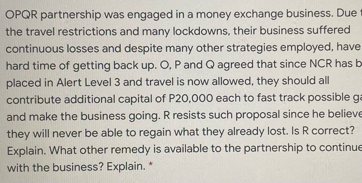 OPQR partnership was engaged in a money exchange business. Due
the travel restrictions and many lockdowns, their business suffered
continuous losses and despite many other strategies employed, have
hard time of getting back up. O, P and Q agreed that since NCR has b-
placed in Alert Level 3 and travel is now allowed, they should all
contribute additional capital of P20,000 each to fast track possible ga
and make the business going. R resists such proposal since he believe
they will never be able to regain what they already lost. Is R correct?
Explain. What other remedy is available to the partnership to continue
with the business? Explain.

