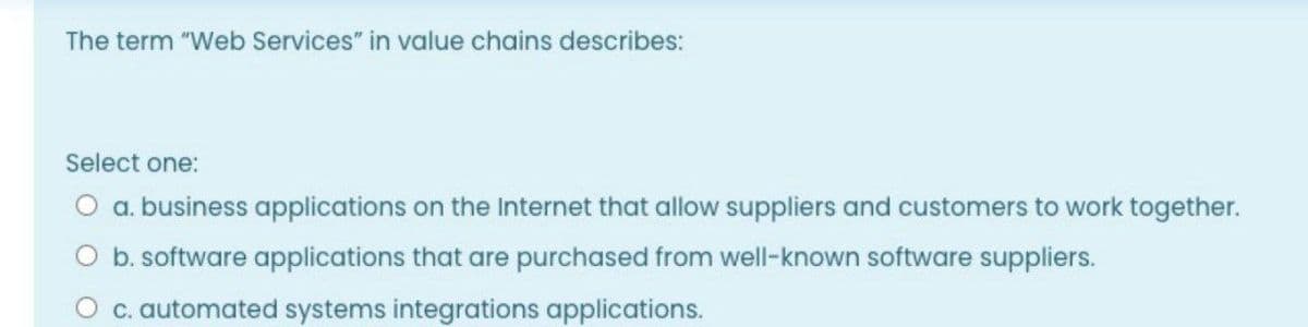 The term "Web Services" in value chains describes:
Select one:
O a. business applications on the Internet that allow suppliers and customers to work together.
O b. software applications that are purchased from well-known software suppliers.
O c. automated systems integrations applications.
