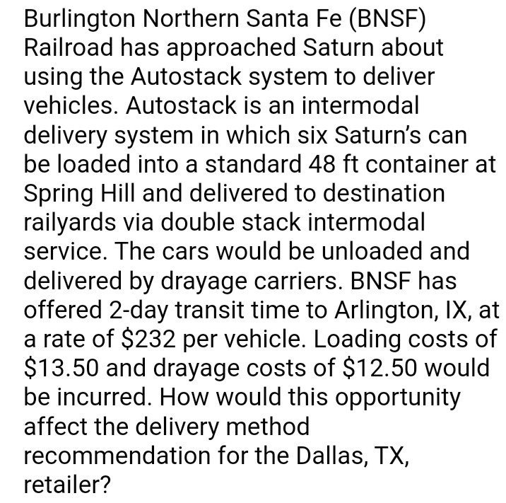 Burlington Northern Santa Fe (BNSF)
Railroad has approached Saturn about
using the Autostack system to deliver
vehicles. Autostack is an intermodal
delivery system in which six Saturn's can
be loaded into a standard 48 ft container at
Spring Hill and delivered to destination
railyards via double stack intermodal
service. The cars would be unloaded and
delivered by drayage carriers. BNSF has
offered 2-day transit time to Arlington, IX, at
a rate of $232 per vehicle. Loading costs of
$13.50 and drayage costs of $12.50 would
be incurred. How would this opportunity
affect the delivery method
for the Dallas, TX,
recommendation
retailer?