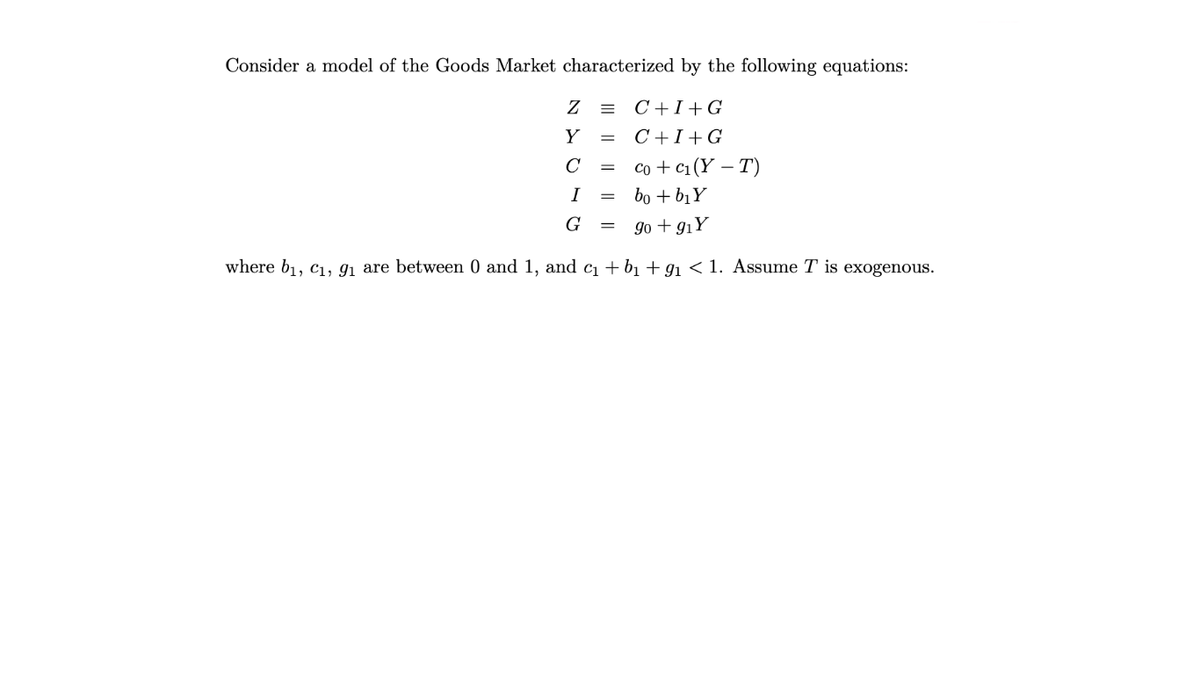 Consider a model of the Goods Market characterized by the following equations:
Z = C+I+G
Y
C+I+G
C
co + c1 (Y – T)
bo + bịY
G
go + gıY
where b1, c1, gi are between 0 and 1, and c1 + b1 + g1 < 1. Assume T is exogenous.
