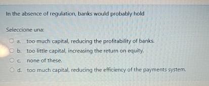 In the absence of regulation, banks would probably hold
Seleccione una:
Ⓒa. too much capital, reducing the profitability of banks.
b. too little capital, increasing the return on equity.
Oc. none of these.
Od. too much capital, reducing the efficiency of the payments system.