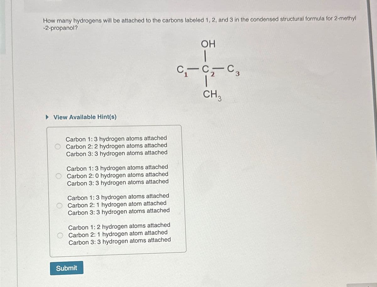 How many hydrogens will be attached to the carbons labeled 1, 2, and 3 in the condensed structural formula for 2-methyl
-2-propanol?
▸ View Available Hint(s)
Carbon 1:3 hydrogen atoms attached
Carbon 2: 2 hydrogen atoms attached
Carbon 3: 3 hydrogen atoms attached
Carbon 1: 3 hydrogen atoms attached
Carbon 2: 0 hydrogen atoms attached
Carbon 3: 3 hydrogen atoms attached
Carbon 1: 3 hydrogen atoms attached
Carbon 2:1 hydrogen atom attached
Carbon 3: 3 hydrogen atoms attached
Carbon 1:2 hydrogen atoms attached
Carbon 2: 1 hydrogen atom attached
Carbon 3: 3 hydrogen atoms attached
Submit
OH
CCC3
CH3