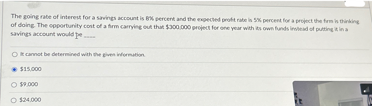 The going rate of interest for a savings account is 8% percent and the expected profit rate is 5% percent for a project the firm is thinking
of doing. The opportunity cost of a firm carrying out that $300,000 project for one year with its own funds instead of putting it in a
savings account would pe_
It cannot be determined with the given information.
$15,000
O $9,000
O $24,000