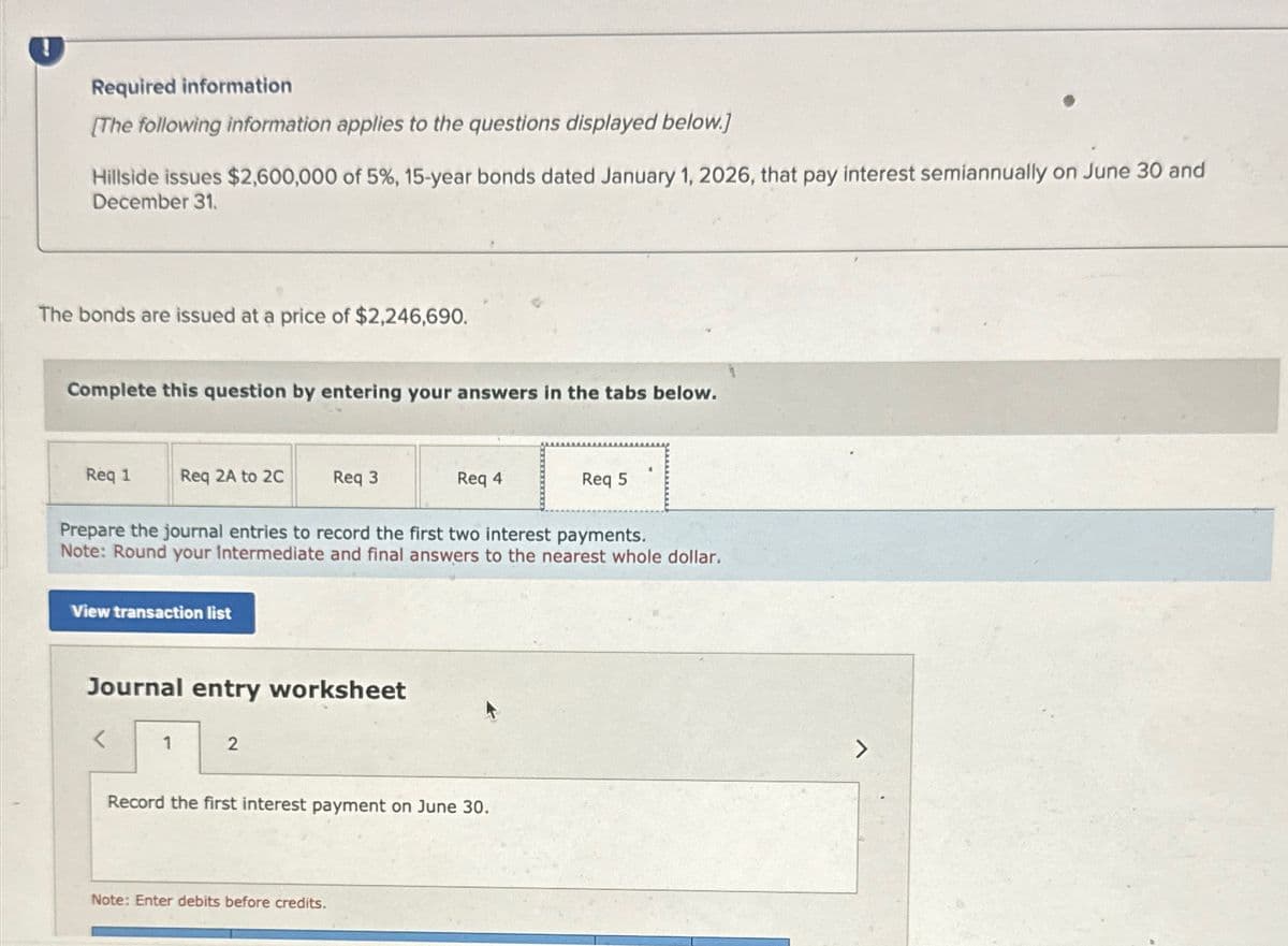 !
Required information
[The following information applies to the questions displayed below.]
Hillside issues $2,600,000 of 5%, 15-year bonds dated January 1, 2026, that pay interest semiannually on June 30 and
December 31.
The bonds are issued at a price of $2,246,690.
Complete this question by entering your answers in the tabs below.
Req 1
Req 2A to 2C
Req 3
Req 4
Req 5
Prepare the journal entries to record the first two interest payments.
Note: Round your intermediate and final answers to the nearest whole dollar.
View transaction list
Journal entry worksheet
1
2
Record the first interest payment on June 30.
Note: Enter debits before credits.