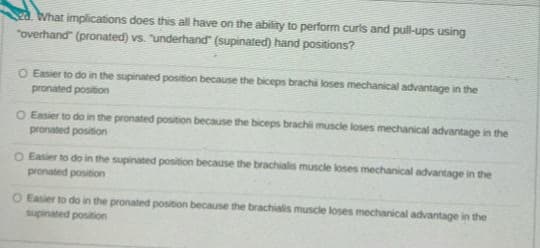 What implications does this all have on the ability to perform curls and pull-ups using
"overhand" (pronated) vs. underhand" (supinated) hand positions?
O Easier to do in the supinated position because the biceps brachi loses mechanical advantage in the
pronated position
O Easier to do in the pronated position because the biceps brachil muscle loses mechanical advantage in the
pronated position
O Easier to do in the supinated position because the brachialis muscle loses mechanical advantage in the
pronated position
O Easier to do in the pronated position because the brachialis muscle loses mechanical advantage in the
supinated position