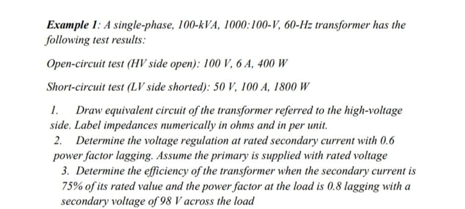 Example 1: A single-phase, 100-kVA, 1000:100-V, 60-Hz transformer has the
following test results:
Open-circuit test (HV side open): 100 V, 6 A, 400 W
Short-circuit test (LV side shorted): 50 V, 100 A, 1800 W
1.
Draw equivalent circuit of the transformer referred to the high-voltage
side. Label impedances numerically in ohms and in per unit.
Determine the voltage regulation at rated secondary current with 0.6
power factor lagging. Assume the primary is supplied with rated voltage
3. Determine the efficiency of the transformer when the secondary current is
75% of its rated value and the power factor at the load is 0.8 lagging with a
secondary voltage of 98 V across the load
2.
