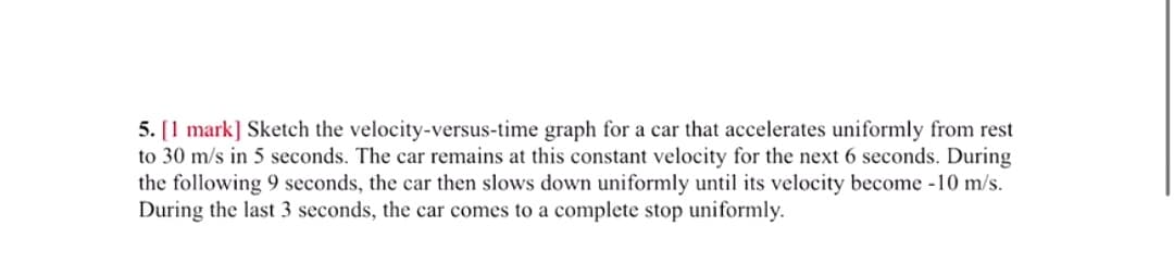 5. [1 mark] Sketch the velocity-versus-time graph for a car that accelerates uniformly from rest
to 30 m/s in 5 seconds. The car remains at this constant velocity for the next 6 seconds. During
the following 9 seconds, the car then slows down uniformly until its velocity become -10 m/s.
During the last 3 seconds, the car comes to a complete stop uniformly.
