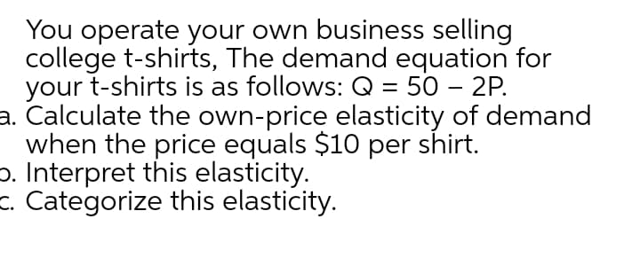 You operate your own business selling
college t-shirts, The demand equation for
your t-shirts is as follows: Q = 50 – 2P.
a. Calculate the own-price elasticity of demand
when the price equals $10 per shirt.
o. Interpret this elasticity.
c. Categorize this elasticity.
%3|
