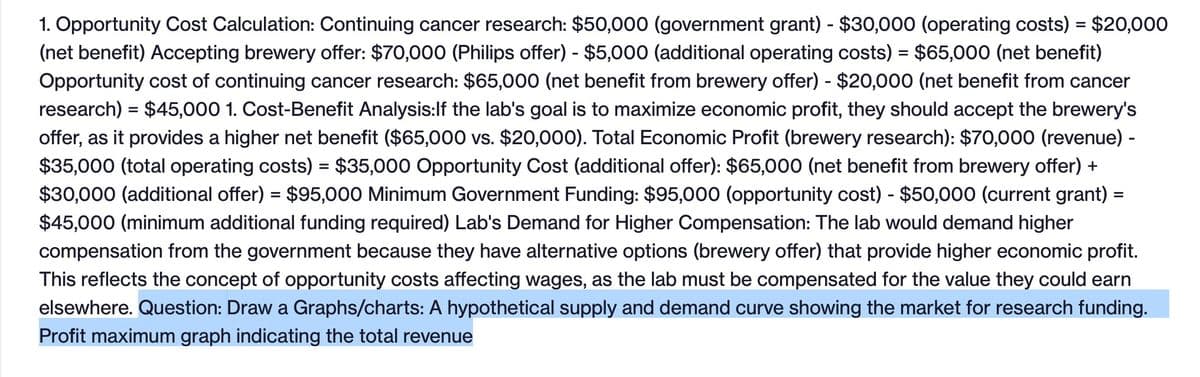 1. Opportunity Cost Calculation: Continuing cancer research: $50,000 (government grant) - $30,000 (operating costs) = $20,000
(net benefit) Accepting brewery offer: $70,000 (Philips offer) - $5,000 (additional operating costs) = $65,000 (net benefit)
Opportunity cost of continuing cancer research: $65,000 (net benefit from brewery offer) - $20,000 (net benefit from cancer
research) = $45,000 1. Cost-Benefit Analysis: If the lab's goal is to maximize economic profit, they should accept the brewery's
offer, as it provides a higher net benefit ($65,000 vs. $20,000). Total Economic Profit (brewery research): $70,000 (revenue) -
$35,000 (total operating costs) = $35,000 Opportunity Cost (additional offer): $65,000 (net benefit from brewery offer) +
$30,000 (additional offer) = $95,000 Minimum Government Funding: $95,000 (opportunity cost) - $50,000 (current grant) =
$45,000 (minimum additional funding required) Lab's Demand for Higher Compensation: The lab would demand higher
compensation from the government because they have alternative options (brewery offer) that provide higher economic profit.
This reflects the concept of opportunity costs affecting wages, as the lab must be compensated for the value they could earn
elsewhere. Question: Draw a Graphs/charts: A hypothetical supply and demand curve showing the market for research funding.
Profit maximum graph indicating the total revenue