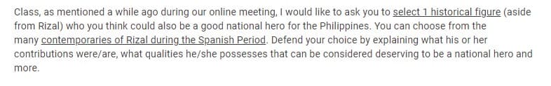 Class, as mentioned a while ago during our online meeting, I would like to ask you to select 1 historical figure (aside
from Rizal) who you think could also be a good national hero for the Philippines. You can choose from the
many contemporaries of Rizal during the Spanish Period. Defend your choice by explaining what his or her
contributions were/are, what qualities he/she possesses that can be considered deserving to be a national hero and
more.
