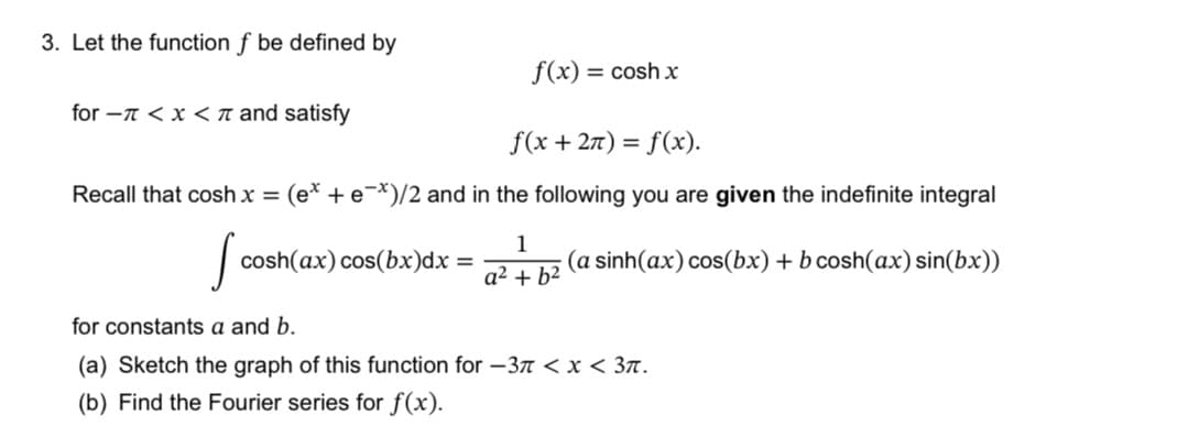 3. Let the function f be defined by
for - < x < and satisfy
f(x) = cosh x
f(x + 2π) = f(x).
Recall that cosh x = (e* + e*)/2 and in the following you are given the indefinite integral
Sco
cosh(ax) cos(bx)dx=
1
a² + b²
(a sinh(ax) cos(bx) + b cosh(ax) sin(bx))
for constants a and b.
(a) Sketch the graph of this function for -37 < x < 3π.
(b) Find the Fourier series for f(x).