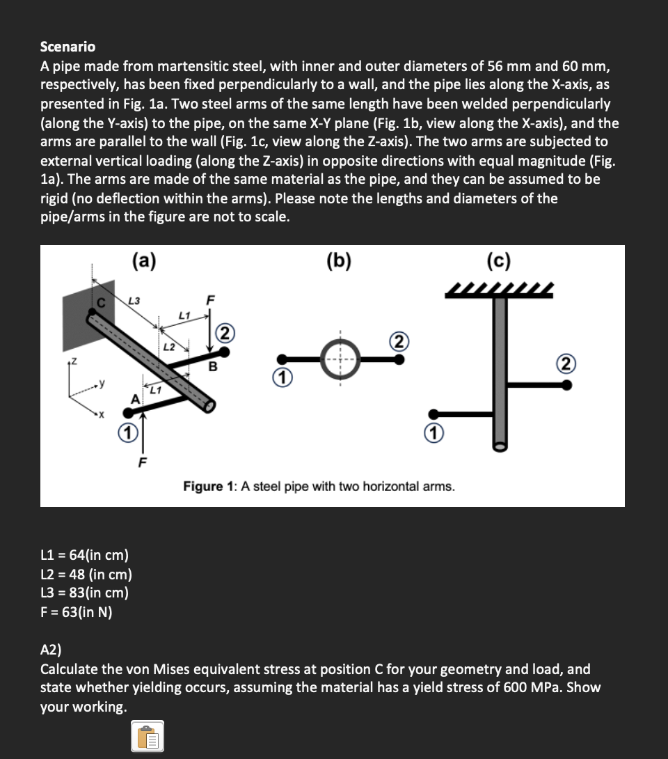 Scenario
A pipe made from martensitic steel, with inner and outer diameters of 56 mm and 60 mm,
respectively, has been fixed perpendicularly to a wall, and the pipe lies along the X-axis, as
presented in Fig. 1a. Two steel arms of the same length have been welded perpendicularly
(along the Y-axis) to the pipe, on the same X-Y plane (Fig. 1b, view along the X-axis), and the
arms are parallel to the wall (Fig. 1c, view along the Z-axis). The two arms are subjected to
external vertical loading (along the Z-axis) in opposite directions with equal magnitude (Fig.
1a). The arms are made of the same material as the pipe, and they can be assumed to be
rigid (no deflection within the arms). Please note the lengths and diameters of the
pipe/arms in the figure are not to scale.
(a)
L3
‒‒‒‒‒‒‒‒‒‒‒‒ţ
L1 = 64(in cm)
L2 = 48 (in cm)
L3 = 83(in cm)
F = 63(in N)
L1
L1
L2
F
B
(b)
Figure 1: A steel pipe with two horizontal arms.
(c)
A2)
Calculate the von Mises equivalent stress at position C for your geometry and load, and
state whether yielding occurs, assuming the material has a yield stress of 600 MPa. Show
your working.