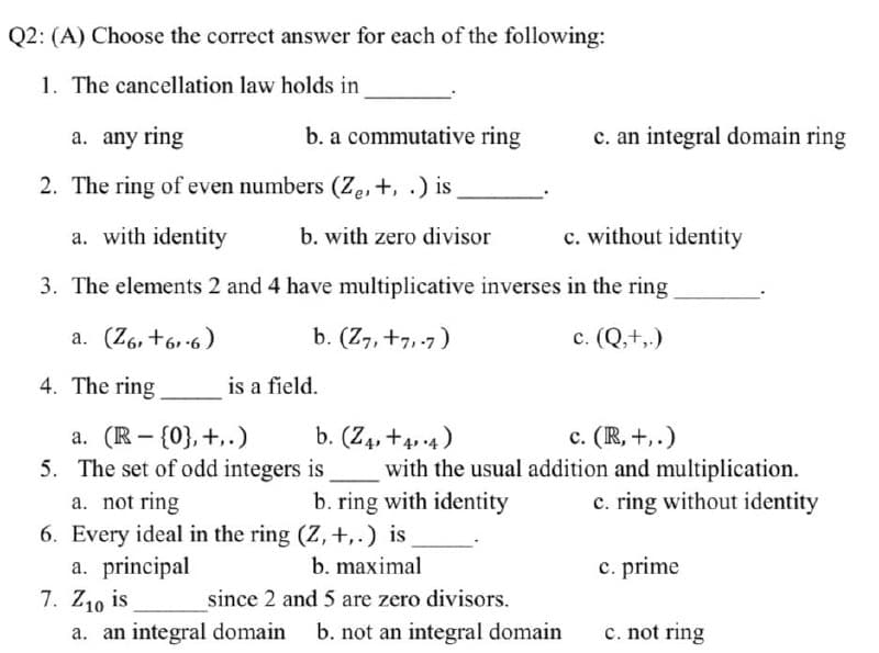 Q2: (A) Choose the correct answer for each of the following:
1. The cancellation law holds in
a. any ring
b. a commutative ring
2. The ring of even numbers (Ze, +, .) is
a. with identity
b. with zero divisor
3. The elements 2 and 4 have multiplicative inverses in the ring
a. (Z6, +61-6)
b. (Z7, +7,-7)
c. (Q,+,.)
4. The ring
is a field.
a. (R- {0}, +..)
b. (Z4, +44)
5. The set of odd integers
is
c. (R, +,.)
with the usual addition and multiplication.
c. ring without identity
a. not ring
b. ring with identity
6. Every ideal in the ring (Z, +,.) is
a. principal
b. maximal
c. prime
7. Z10 is
since 2 and 5 are zero divisors.
a. an integral domain b. not an integral domain
c. not ring
c. an integral domain ring
c. without identity