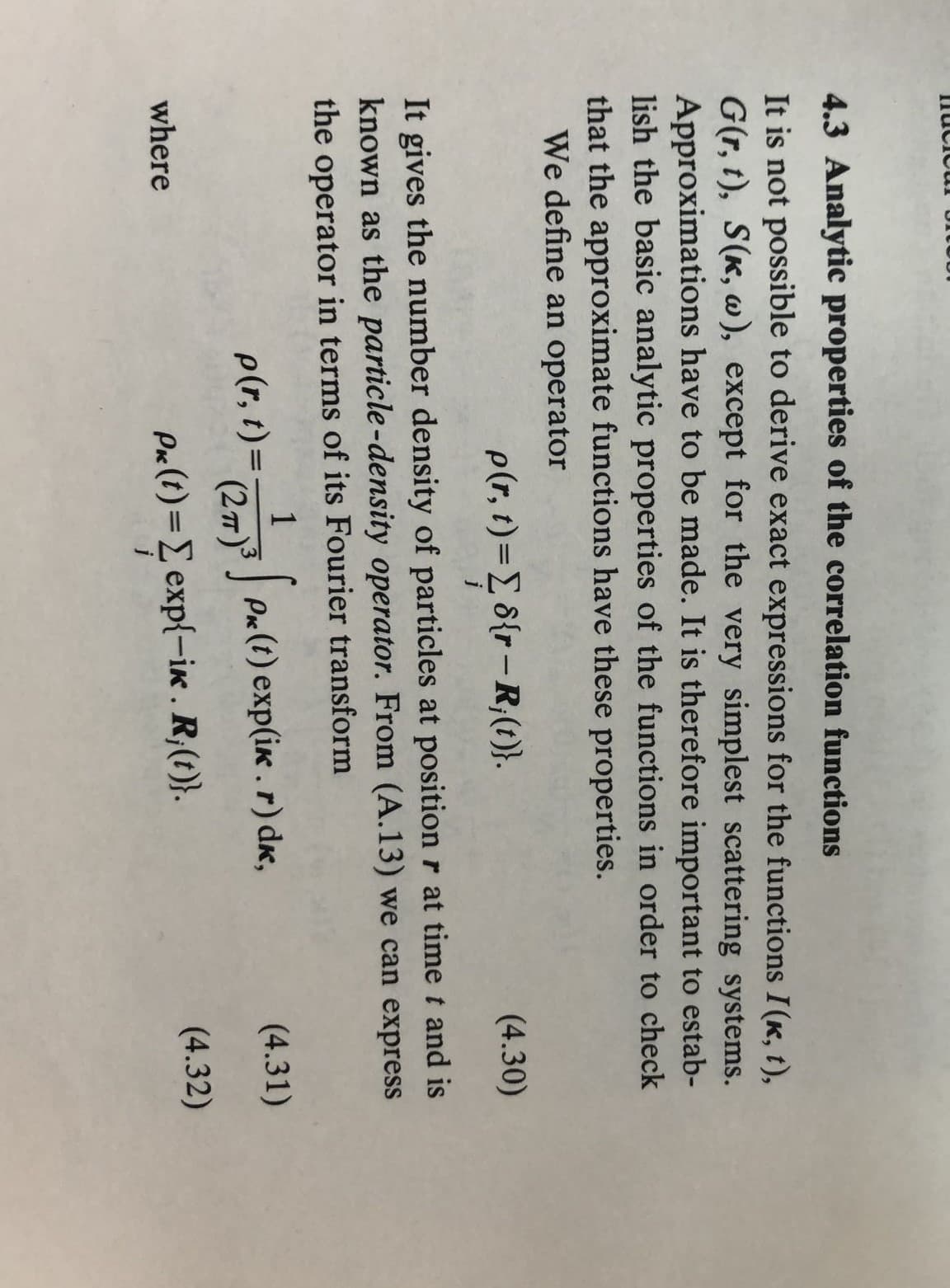 4.3 Analytic properties of the correlation functions
It is not possible to derive exact expressions for the functions I(k, t),
G(r,t), S(k, w), except for the very simplest scattering systems.
Approximations have to be made. It is therefore important to estab-
lish the basic analytic properties of the functions in order to check
that the approximate functions have these properties.
We define an operator
p(r,t) = Σ 8{r — R₁(t)}.
(4.30)
It gives the number density of particles at position r at time t and is
known as the particle-density operator. From (A.13) we can express
the operator in terms of its Fourier transform
where
1
p(r,t) =
Pk (t) exp(ik. r) dk,
(4.31)
(2πT)³
Px(t)=Σ exp{-ik. R;(t)}.
(4.32)