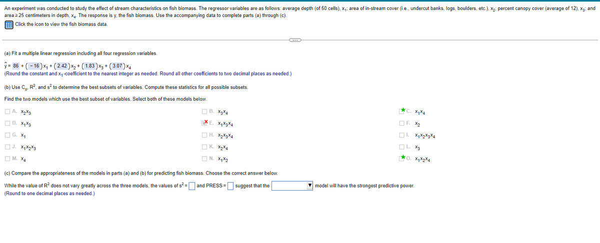An experiment was conducted to study the effect of stream characteristics on fish biomass. The regressor variables are as follows: average depth (of 50 cells), x₁; area of in-stream cover (i.e., undercut banks, logs, boulders, etc.), x2; percent canopy cover (average of 12), X3; and
area ≥25 centimeters in depth, x4. The response is y, the fish biomass. Use the accompanying data to complete parts (a) through (c).
Click the icon to view the fish biomass data.
(a) Fit a multiple linear regression including all four regression variables.
ŷ-86+(-16)x+(2.42)x + ( 1.83 )x+(3.07) ×4
(Round the constant and x₁-coefficient to the nearest integer as needed. Round all other coefficients to two decimal places as needed.)
(b) Use C., R², and s² to determine the best subsets of variables. Compute these statistics for all possible subsets.
Find the two models which use the best subset of variables. Select both of these models below.
B. X3x4
A. X2x3
E. X1x3x4
D. X₁x3
H. X2X3X4
G. X1
K. X2X4
J. X₁x2x3
M. X4
N. X1 X2
While the value of R² does not vary greatly across the three models, the values of s²= and PRESS =
(Round to one decimal places as needed.)
(c) Compare the appropriateness of the models in parts (a) and (b) for predicting fish biomass. Choose the correct answer below.
suggest that the
C. x₁x4
F. x2
X1X2X3X4
X3
O. X1x2x4
model will have the strongest predictive power.