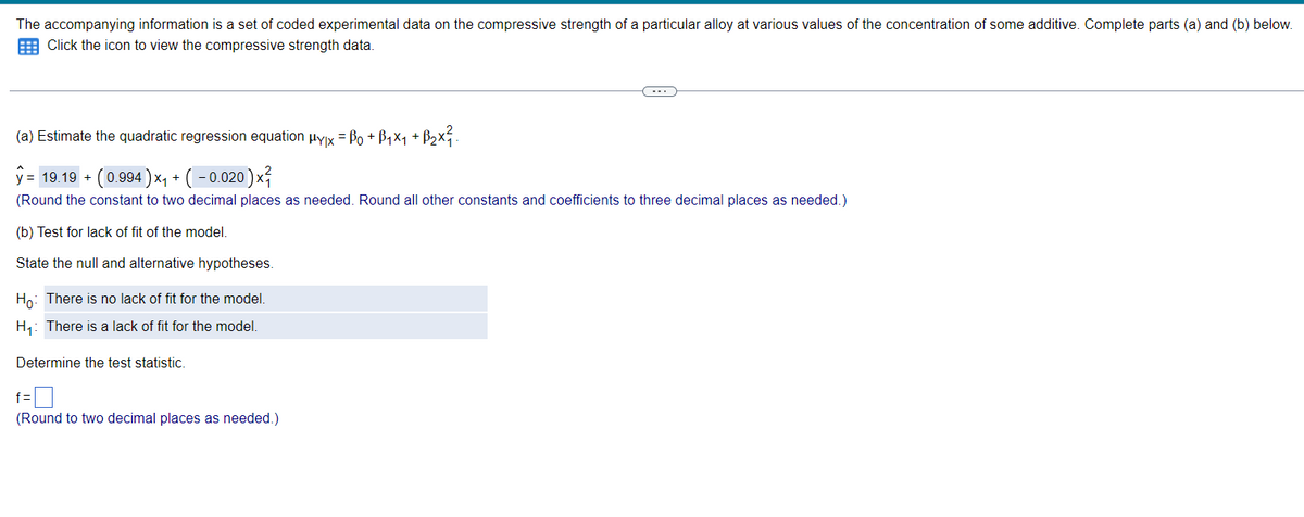 The accompanying information is a set of coded experimental data on the compressive strength of a particular alloy at various values of the concentration of some additive. Complete parts (a) and (b) below.
Click the icon to view the compressive strength data.
(a) Estimate the quadratic regression equation Hуx = ßo + B₁×₁ + ß2×².
y = 19.19 + (0.994) x + (-0.020) xã
(Round the constant to two decimal places as needed. Round all other constants and coefficients to three decimal places as needed.)
(b) Test for lack of fit of the model.
State the null and alternative hypotheses.
Ho: There is no lack of fit for the model.
H₁: There is a lack of fit for the model.
Determine the test statistic.
f=
(Round to two decimal places as needed.)