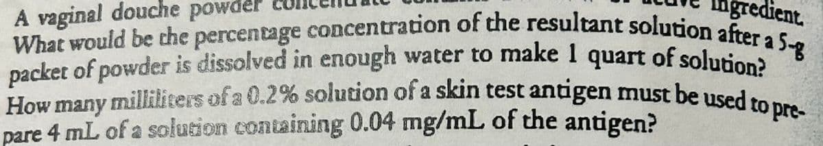 Ingredient.
A vaginal douche powder
What would be the percentage concentration of the resultant solution after a 5-g
How many milliliters of a 0.2% solution of a skin test antigen must be used to pre-
packet of powder is dissolved in enough water to make 1 quart of solution?
pare 4 mL of a solution containing 0.04 mg/mL of the antigen?