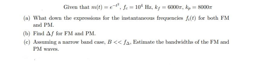 Given that m(t) = e-t², fc = 104 Hz, kf = 6000, kp = 8000
(a) What down the expressions for the instantaneous frequencies fi(t) for both FM
and PM.
(b) Find Af for FM and PM.
(c) Assuming a narrow band case, B<< f▲, Estimate the bandwidths of the FM and
PM waves.