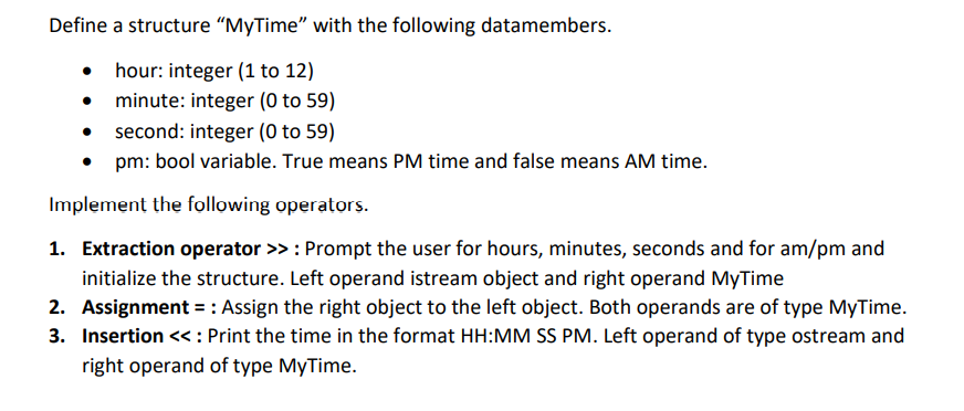 Define a structure "MyTime" with the following datamembers.
hour: integer (1 to 12)
• minute: integer (0 to 59)
second: integer (0 to 59)
• pm: bool variable. True means PM time and false means AM time.
Implement the following operators.
1. Extraction operator >>: Prompt the user for hours, minutes, seconds and for am/pm and
initialize the structure. Left operand istream object and right operand MyTime
2. Assignment = : Assign the right object to the left object. Both operands are of type MyTime.
3. Insertion << : Print the time in the format HH:MM SS PM. Left operand of type ostream and
right operand of type MyTime.
