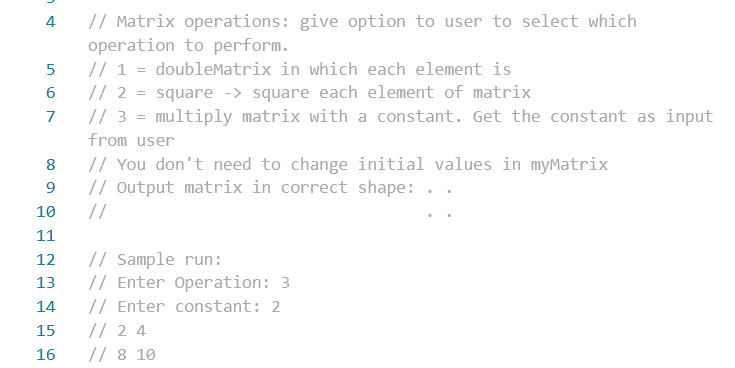 // Matrix operations: give option to user to select which
operation to perform.
// 1 = doubleMatrix in which each element is
// 2 = square -> square each element of matrix
// 3 = multiply matrix with a constant. Get the constant as input
4
7
from user
// You don't need to change initial values in myMatrix
// output matrix in correct shape:
//
8
9
10
11
// Sample run:
// Enter Operation: 3
// Enter constant: 2
// 2 4
// 8 10
12
13
14
15
16

