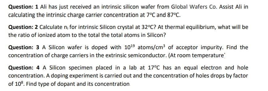 Question: 1 Ali has just received an intrinsic silicon wafer from Global Wafers Co. Assist Ali in
calculating the intrinsic charge carrier concentration at 7°C and 87°C.
Question: 2 Calculate n; for intrinsic Silicon crystal at 32°C? At thermal equilibrium, what will be
the ratio of ionized atom to the total the total atoms in Silicon?
Question: 3 A Silicon wafer is doped with 10¹9 atoms/cm³ of acceptor impurity. Find the
concentration of charge carriers in the extrinsic semiconductor. (At room temperature'
Question: 4 A Silicon specimen placed in a lab at 17°C has an equal electron and hole
concentration. A doping experiment is carried out and the concentration of holes drops by factor
of 10³. Find type of dopant and its concentration.