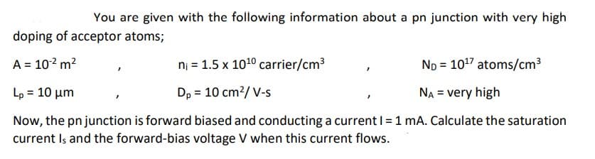You are given with the following information about a pn junction with very high
doping of acceptor atoms;
A = 10² m²
n₁ = 1.5 x 10¹⁰ carrier/cm³
ND = 10¹7 atoms/cm³
Lp = 10 μm
Dp = 10 cm²/ V-s
NA = very high
Now, the pn junction is forward biased and conducting a current I = 1 mA. Calculate the saturation
current Is and the forward-bias voltage V when this current flows.