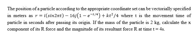 The position of a particle according to the appropriate coordinate set can be vectorially specified
in meters as r = i(sin2nt) – 16j(1 - et/4) + kt? /4 where t is the movement time of
particle in seconds after passing its origin. If the mass of the particle is 2 kg, calculate the x
component of its R force and the magnitude of its resultant force R at time t= 4s.
