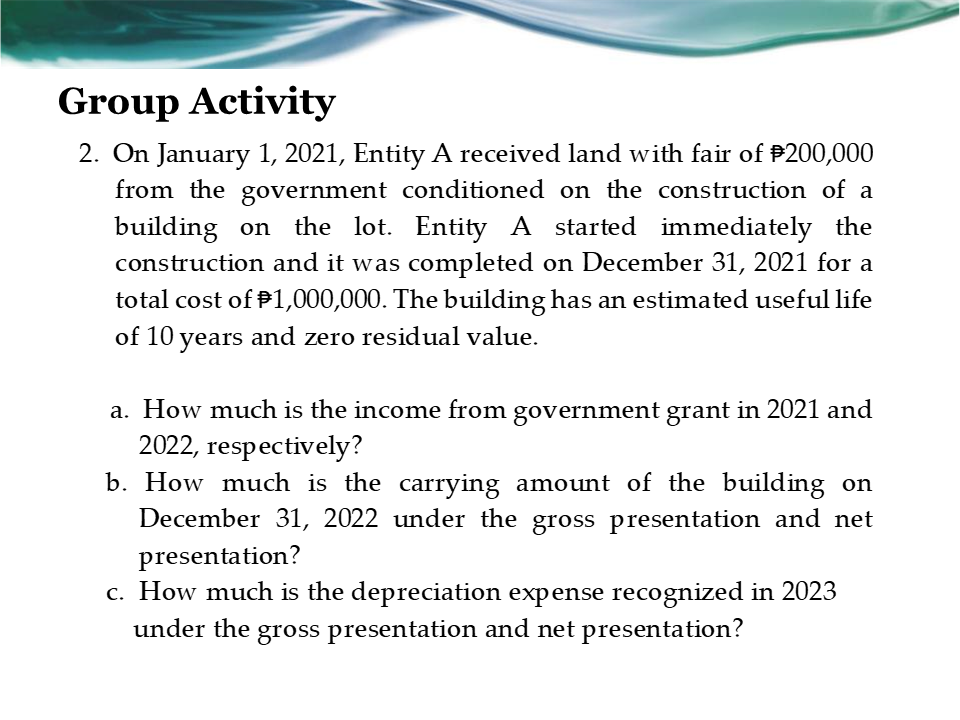 Group Activity
2. On January 1, 2021, Entity A received land with fair of $200,000
from the government conditioned on the construction of a
building on the lot. Entity A started immediately the
construction and it was completed on December 31, 2021 for a
total cost of $1,000,000. The building has an estimated useful life
of 10 years and zero residual value.
a. How much is the income from government grant in 2021 and
2022, respectively?
b. How much is the carrying amount of the building on
December 31, 2022 under the gross presentation and net
presentation?
c. How much is the depreciation expense recognized in 2023
under the gross presentation and net presentation?