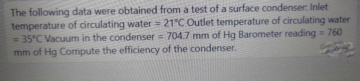 The following data were obtained from a test of a surface condenser: Inlet
temperature of circulating water = 21°C Outlet temperature of circulating water
= 35°C Vacuum in the condenser
mm of Hg Compute the efficiency of the condenser.
704.7 mm of Hg Barometer reading 760
