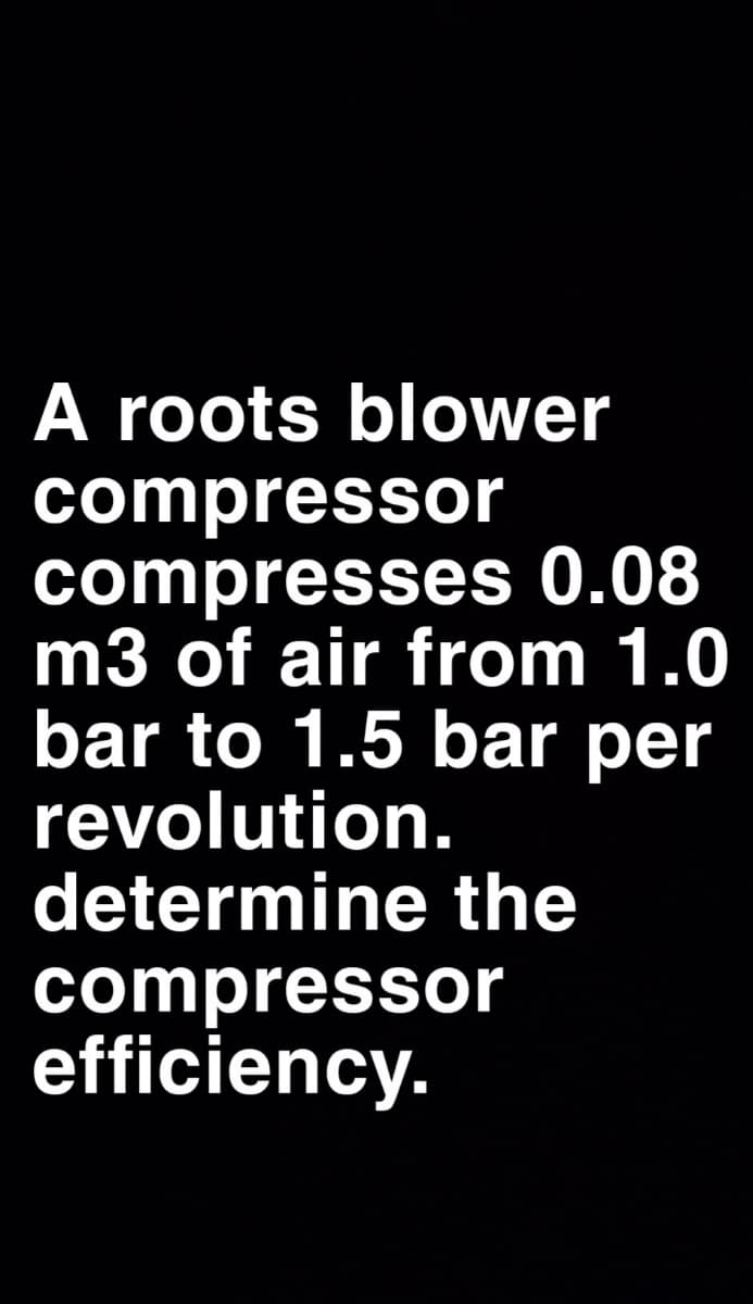 A roots blower
compressor
compresses 0.08
m3 of air from 1.0
bar to 1.5 bar per
revolution.
determine the
compressor
efficiency.
