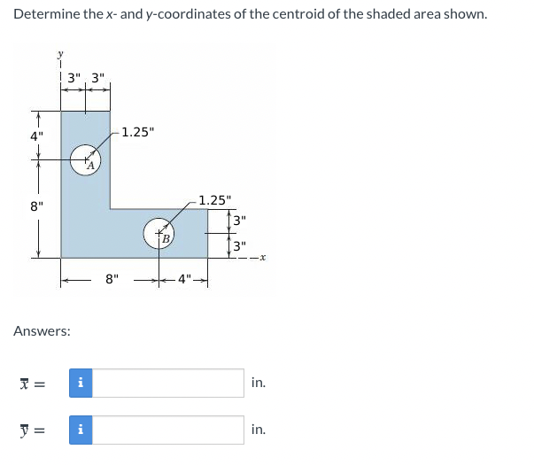 Determine the x- and y-coordinates of the centroid of the shaded area shown.
y
! 3", 3"
4"
1.25"
1.25"
8"
3"
3"
-x
8"
Answers:
i
in.
i
in.
%3D
