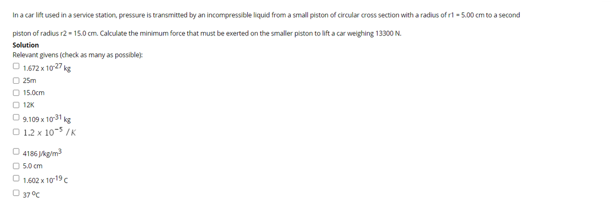 In a car lift used in a service station, pressure is transmitted by an incompressible liquid from a small piston of circular cross section with a radius of r1 = 5.00 cm to a second
piston of radius r2 = 15.0 cm. Calculate the minimum force that must be exerted on the smaller piston to lift a car weighing 13300 N.
Solution
Relevant givens (check as many as possible):
O 1.672 x 1027 kg
O 25m
O 15.0cm
12K
9.109 x 10-31 kg
O 1.2 x 10- /K
O 4186 J/kg/m3
O 5.0 cm
O 1.602 x 10-19C
O 37 °C
