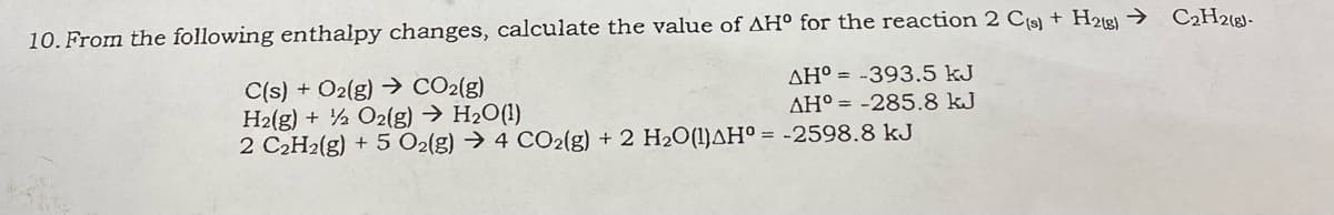 10. From the following enthalpy changes, calculate the value of AH° for the reaction 2 C9) + H22 → C2H26)-
C(s) + O2(g) → CO2(g)
H2(g) + ½ O2(g) → H2O(!)
2 C2H2(g) + 5 O2(g) → 4 CO2(g) + 2 H2O(1)AH° = -2598.8 kJ
AH° = -393.5 kJ
AH° = -285.8 kJ

