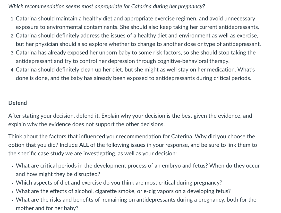 Which recommendation seems most appropriate for Catarina during her pregnancy?
1. Catarina should maintain a healthy diet and appropriate exercise regimen, and avoid unnecessary
exposure to environmental contaminants. She should also keep taking her current antidepressants.
2. Catarina should definitely address the issues of a healthy diet and environment as well as exercise,
but her physician should also explore whether to change to another dose or type of antidepressant.
3. Catarina has already exposed her unborn baby to some risk factors, so she should stop taking the
antidepressant and try to control her depression through cognitive-behavioral therapy.
4. Catarina should definitely clean up her diet, but she might as well stay on her medication. What's
done is done, and the baby has already been exposed to antidepressants during critical periods.
Defend
After stating your decision, defend it. Explain why your decision is the best given the evidence, and
explain why the evidence does not support the other decisions.
Think about the factors that influenced your recommendation for Caterina. Why did you choose the
option that you did? Include ALL of the following issues in your response, and be sure to link them to
the specific case study we are investigating, as well as your decision:
• What are critical periods in the development process of an embryo and fetus? When do they occur
and how might they be disrupted?
• Which aspects of diet and exercise do you think are most critical during pregnancy?
• What are the effects of alcohol, cigarette smoke, or e-cig vapors on a developing fetus?
• What are the risks and benefits of remaining on antidepressants during a pregnancy, both for the
mother and for her baby?