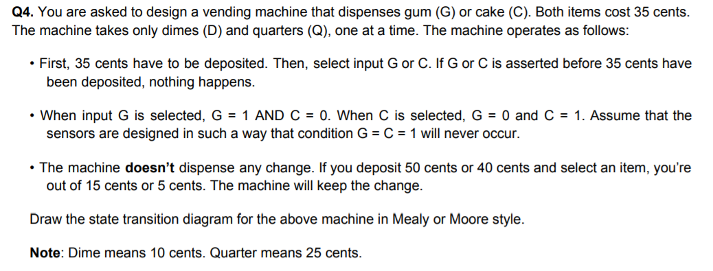Q4. You are asked to design a vending machine that dispenses gum (G) or cake (C). Both items cost 35 cents.
The machine takes only dimes (D) and quarters (Q), one at a time. The machine operates as follows:
• First, 35 cents have to be deposited. Then, select input G or C. If G or C is asserted before 35 cents have
been deposited, nothing happens.
• When input G is selected, G = 1 AND C = 0. When C is selected, G = 0 and C = 1. Assume that the
sensors are designed in such a way that condition G = C = 1 will never occur.
• The machine doesn't dispense any change. If you deposit 50 cents or 40 cents and select an item, you're
out of 15 cents or 5 cents. The machine will keep the change.
Draw the state transition diagram for the above machine in Mealy or Moore style.
Note: Dime means 10 cents. Quarter means 25 cents.
