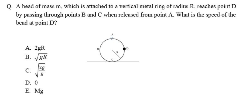 Q. A bead of mass m, which is attached to a vertical metal ring of radius R, reaches point D
by passing through points B and C when released from point A. What is the speed of the
bead at point D?
A. 2gR
B. gR
2g
С.
V R
D. 0
Е. Mg

