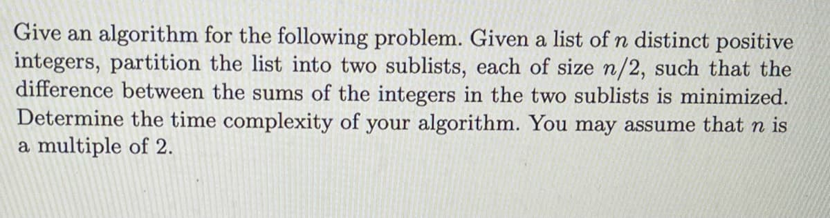 Give an algorithm for the following problem. Given a list of n distinct positive
integers, partition the list into two sublists, each of size n/2, such that the
difference between the sums of the integers in the two sublists is minimized.
Determine the time complexity of your algorithm. You may assume that n is
a multiple of 2.