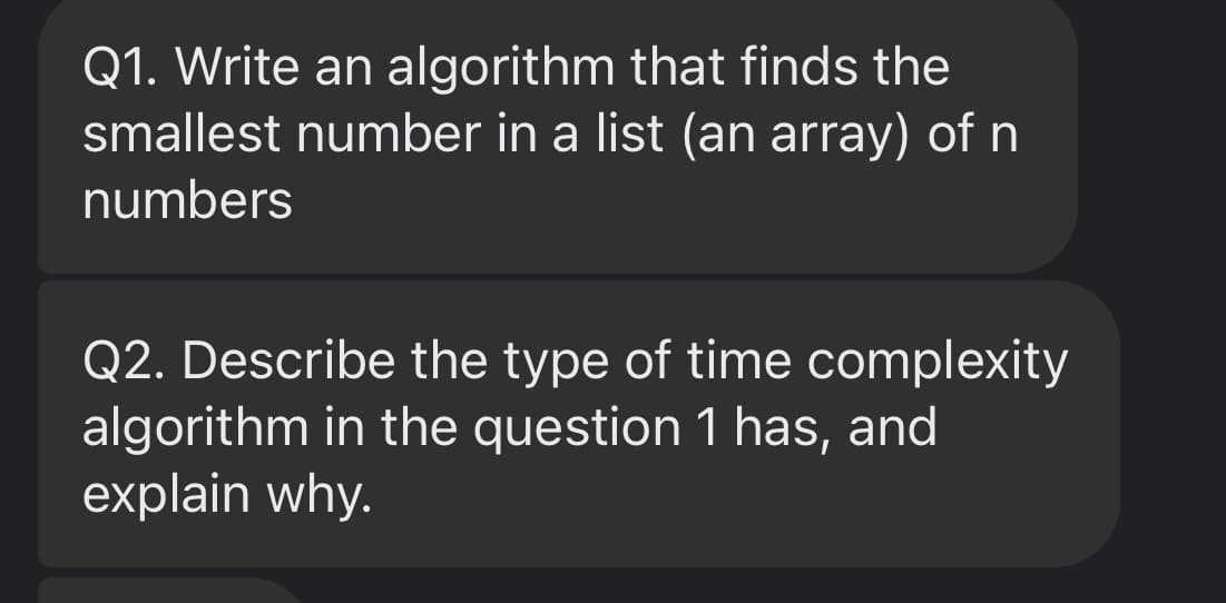 Q1. Write an algorithm that finds the
smallest number in a list (an array) of n
numbers
Q2. Describe the type of time complexity
algorithm in the question 1 has, and
explain why.