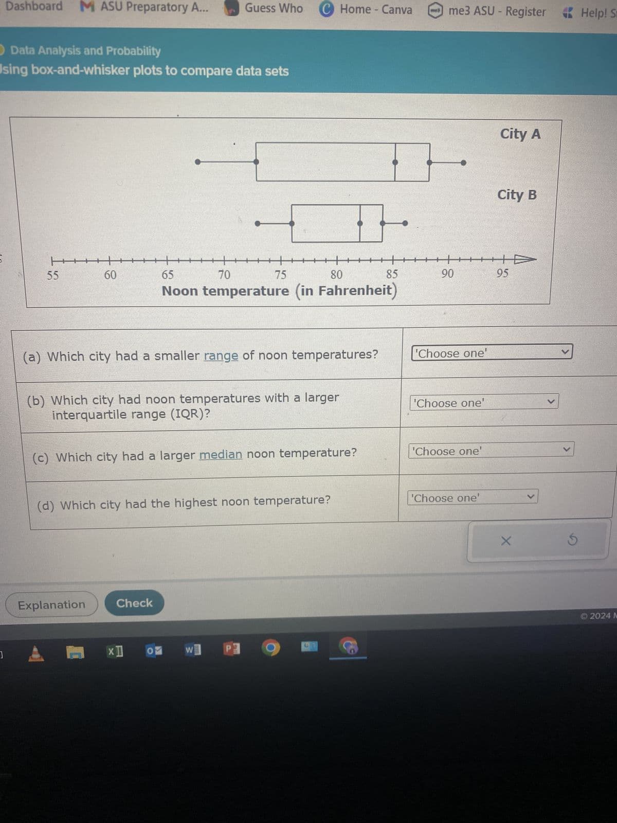 Dashboard
MASU Preparatory A...
Guess Who
C Home - Canva
me3 ASU - Register
Help! St
OData Analysis and Probability
Using box-and-whisker plots to compare data sets
H
In
55
60
60
65
70
75
80
City A
City B
85
90
95
Noon temperature (in Fahrenheit)
(a) Which city had a smaller range of noon temperatures?
(b) Which city had noon temperatures with a larger
interquartile range (IQR)?
(c) Which city had a larger median noon temperature?
'Choose one
'Choose one'
'Choose one
(d) Which city had the highest noon temperature?
Explanation
Check
'Choose one'
×
© 2024 M