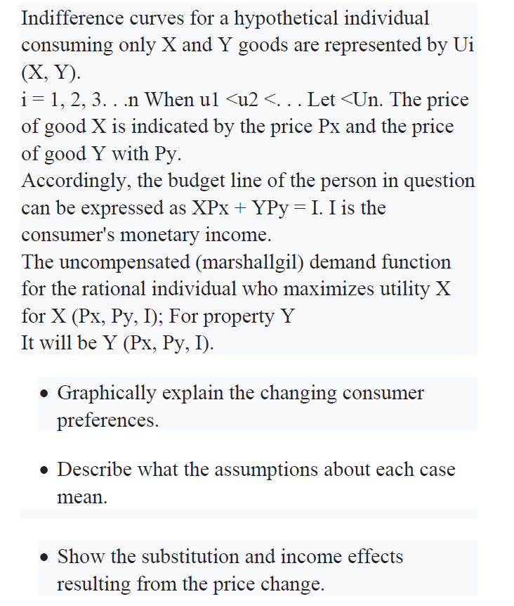 Indifference curves for a hypothetical individual
consuming only X and Y goods are represented by Ui
(X, Y).
i= 1, 2, 3. . .n When ul <u2 <.. Let <Un. The price
of good X is indicated by the price Px and the price
of good Y with Py.
Accordingly, the budget line of the person in question
can be expressed as XPx + YPy =I. I is the
consumer's monetary income.
The uncompensated (marshallgil) demand function
for the rational individual who maximizes utility X
for X (Px, Py, I); For property Y
It will be Y (Px, Py, I).
• Graphically explain the changing consumer
preferences.
• Describe what the assumptions about each case
mean.
• Show the substitution and income effects
resulting from the price change.
