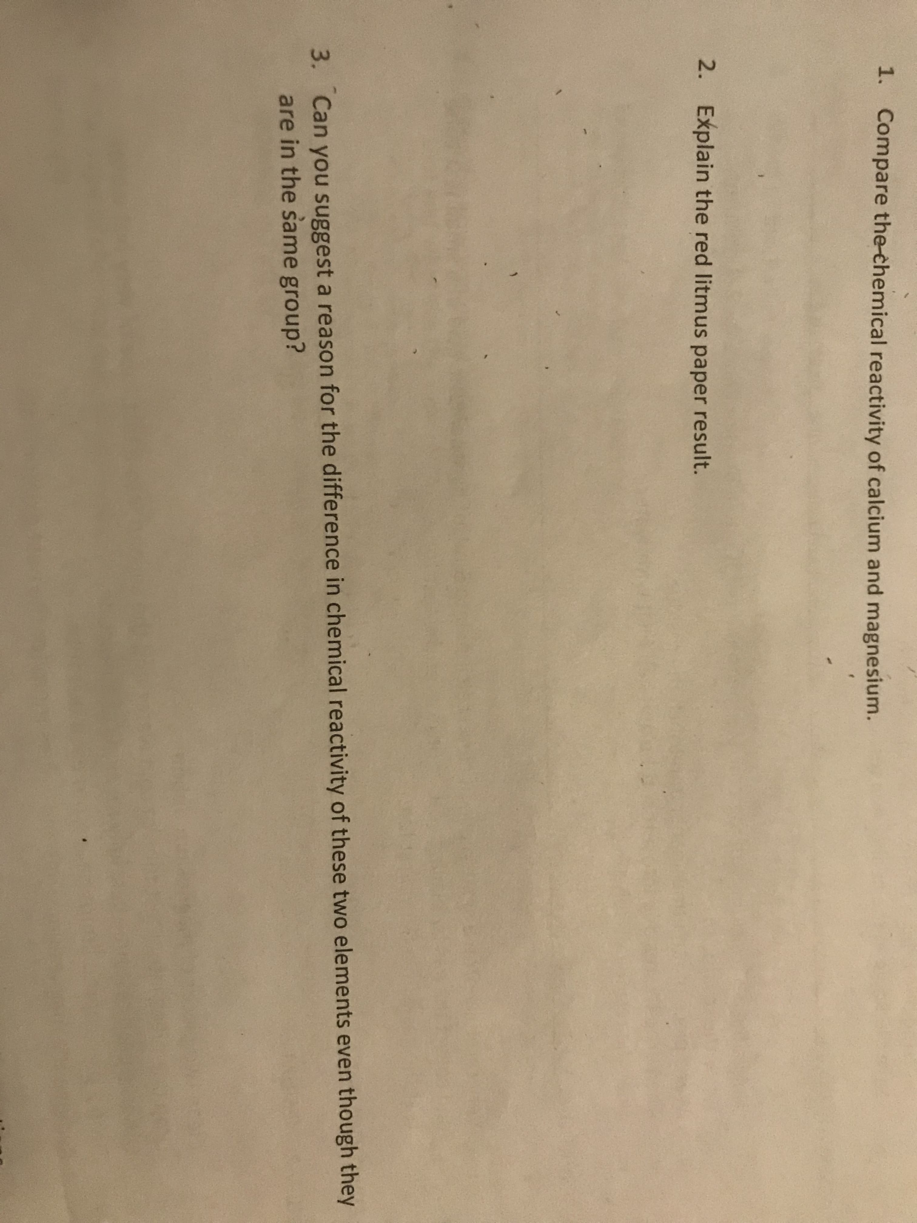 1. Compare the-chemical reactivity of calcium and magnesium.
2. Explain the red litmus paper result.
3. Can you suggest a reason for the difference in chemical reactivity of these two elements even though they
are in the same group?
