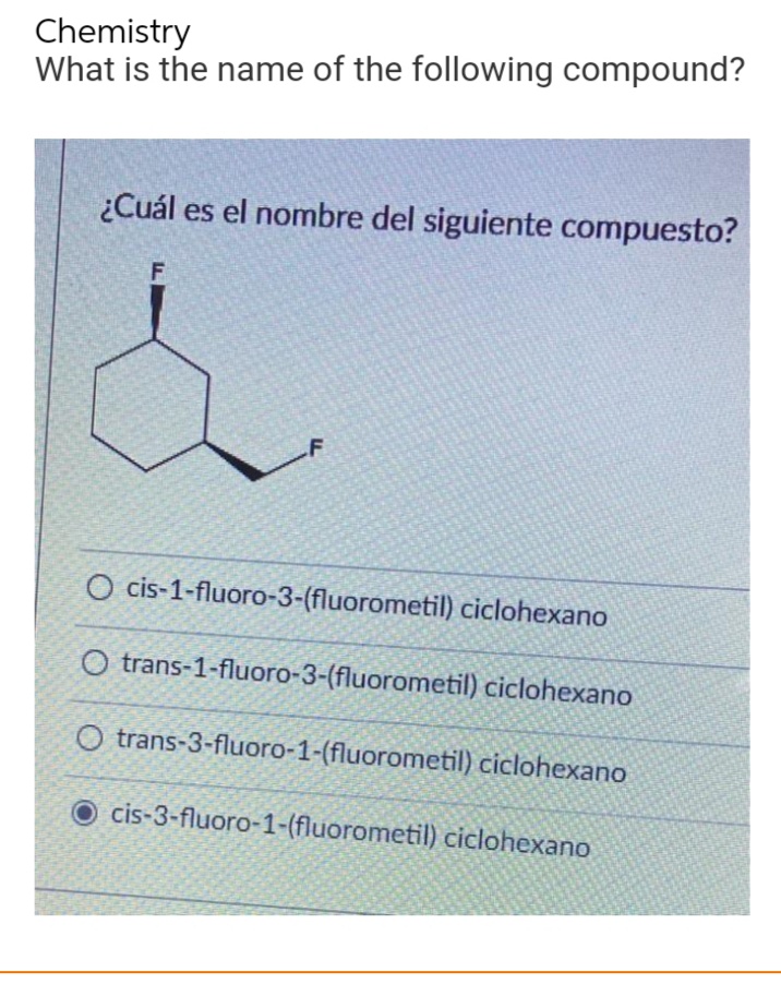 Chemistry
What is the name of the following compound?
¿Cuál es el nombre del siguiente compuesto?
F
F
O cis-1-fluoro-3-(fluorometil) ciclohexano
O trans-1-fluoro-3-(fluorometil) ciclohexano
Otrans-3-fluoro-1-(fluorometil) ciclohexano
Ocis-3-fluoro-1-(fluorometil) ciclohexano